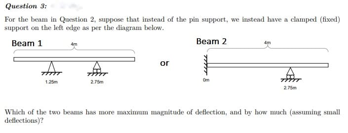 Question 3:
For the beam in Question 2, suppose that instead of the pin support, we instead have a clamped (fixed)
support on the left edge as per the diagram below.
Beam 1
Beam 2
4m
4m
or
Om
1.25m
2.75m
2.75m
Which of the two beams has more maximum magnitude of deflection, and by how much (assuming small
deflections)?
