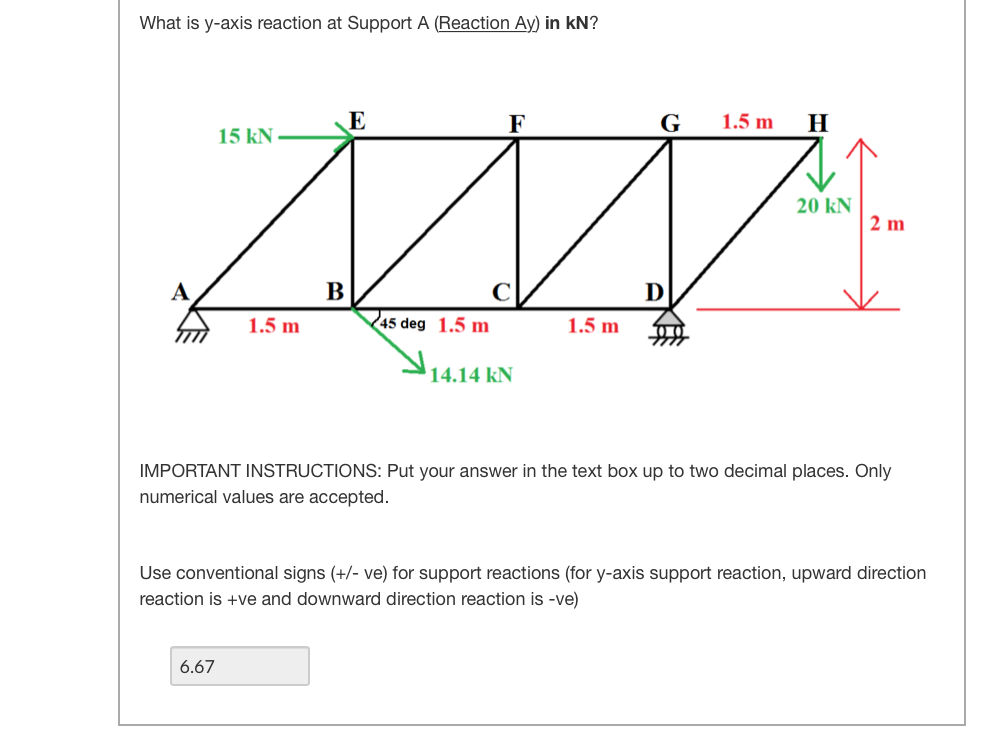 What is y-axis reaction at Support A (Reaction Ay) in kN?
E
F
G
1.5 m
H
15 kN -
20 kN
2 m
A
B
D
1.5 m
45 deg 1.5 m
1.5 m
14.14 kN
IMPORTANT INSTRUCTIONS: Put your answer in the text box up to two decimal places. Only
numerical values are accepted.
Use conventional signs (+/- ve) for support reactions (for y-axis support reaction, upward direction
reaction is +ve and downward direction reaction is -ve)
6.67
