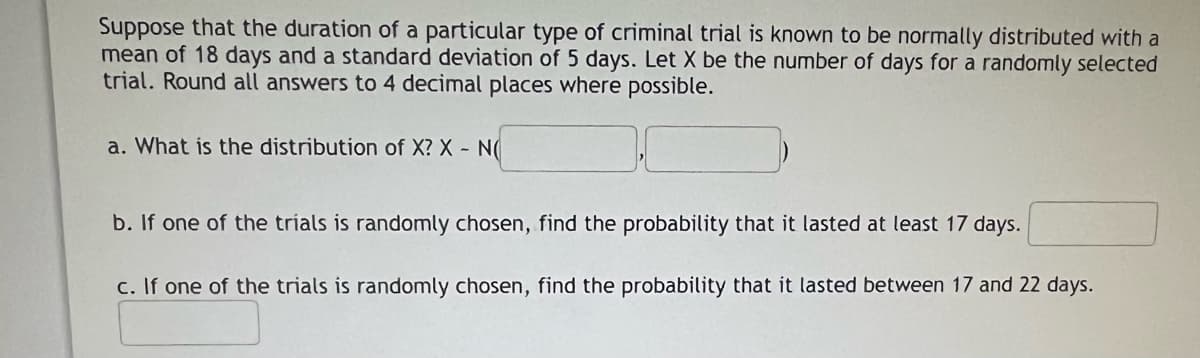 Suppose that the duration of a particular type of criminal trial is known to be normally distributed with a
mean of 18 days and a standard deviation of 5 days. Let X be the number of days for a randomly selected
trial. Round all answers to 4 decimal places where possible.
a. What is the distribution of X? X - N(
b. If one of the tríals is randomly chosen, find the probability that it lasted at least 17 days.
c. If one of the trials is randomly chosen, find the probability that it lasted between 17 and 22 days.
