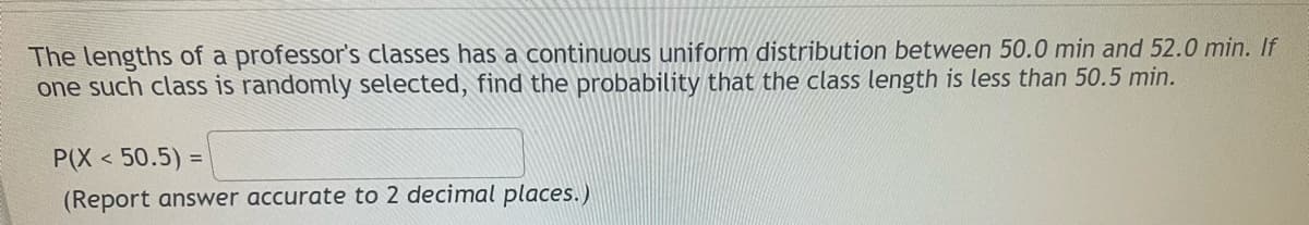 The lengths of a professor's classes has a continuous uniform distribution between 50.0 min and 52.0 min. If
one such class is randomly selected, find the probability that the class length
less than 50.5 min.
P(X < 50.5) =
(Report answer accurate to 2 decimal places.)
