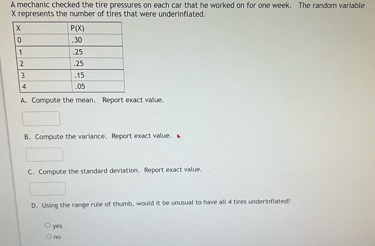 A mechanic checked the tire pressures on each car that he worked on for one week. The random variable
X represents the number of tires that were underinflated.
P(X)
.30
1
.25
.25
.15
4
.05
A. Compute the mean. Report exact value.
B. Compute the variance. Report exact value. ►
C. Compute the standard deviation. Report exact value.
D. Using the range rule of thumb, would it be unusual to have all 4 tires underinflated?
yes
O no
