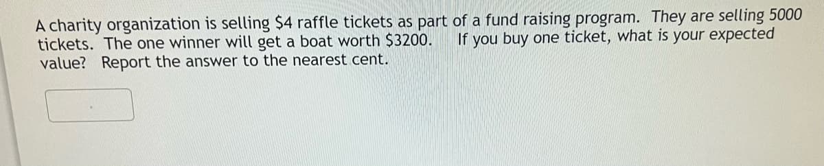 A charity organization is selling $4 raffle tickets as part of a fund raising program. They are selling 5000
tickets. The one winner will get a boat worth $3200.
value? Report the answer to the nearest cent.
If you buy one ticket, what is your expected
