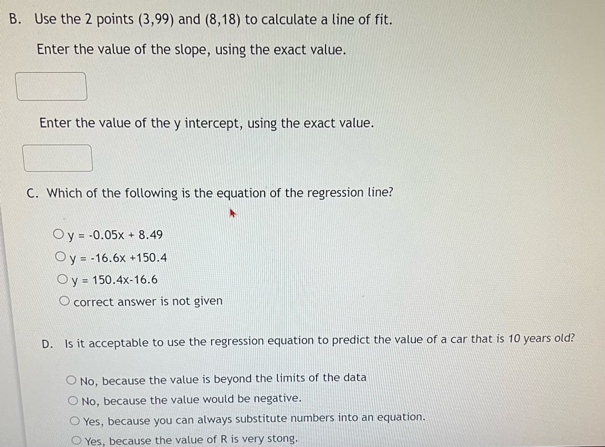 B. Use the 2 points (3,99) and (8,18) to calculate a line of fit.
Enter the value of the slope, using the exact value.
Enter the value of the y intercept, using the exact value.
C. Which of the following is the equation of the regression line?
Oy = -0.05x -
+ 8.49
Oy = -16.6x +150.4
Oy = 150.4x-16.6
correct answer is not given
D. Is it acceptable to use the regression equation to predict the value of a car that is 10 years old?
O No, because the value is beyond the limits of the data
O No, because the value would be negative.
O Yes, because you can always substitute numbers into an equation.
O Yes, because the value of R is very stong.
