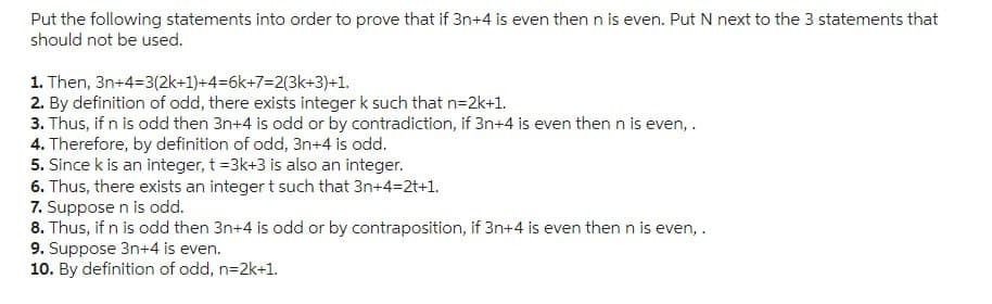 Put the following statements into order to prove that if 3n+4 is even then n is even. Put N next to the 3 statements that
should not be used.
1. Then, 3n+4=3(2k+1)+4=6k+7=2(3k+3)+1.
2. By definition of odd, there exists integer k such that n=2k+1.
3. Thus, if n is odd then 3n+4 is odd or by contradiction, if 3n+4 is even then n is even,.
4. Therefore, by definition of odd, 3n+4 is odd.
5. Since k is an integer, t =3k+3 is also an integer.
6. Thus, there exists an integer t such that 3n+4=2t+1.
7. Suppose n is odd.
8. Thus, if n is odd then 3n+4 is odd or by contraposition, if 3n+4 is even then n is even, .
9. Suppose 3n+4 is even.
10. By definition of odd, n=2k+1.