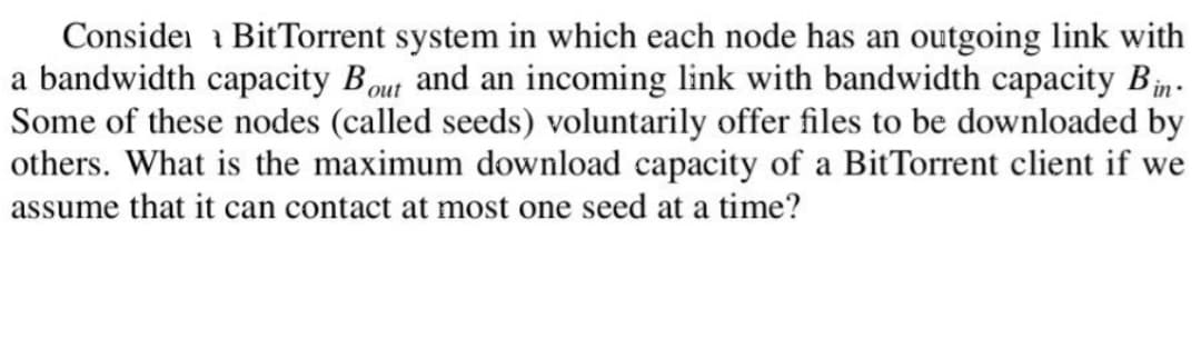 Consider BitTorrent system in which each node has an outgoing link with
a bandwidth capacity Bout and an incoming link with bandwidth capacity Bin.
Some of these nodes (called seeds) voluntarily offer files to be downloaded by
others. What is the maximum download capacity of a BitTorrent client if we
assume that it can contact at most one seed at a time?