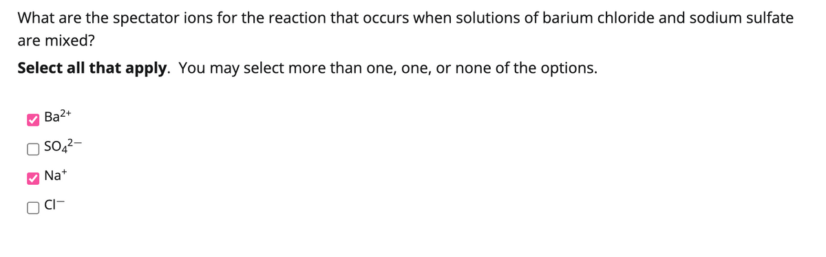 What are the spectator ions for the reaction that occurs when solutions of barium chloride and sodium sulfate
are mixed?
Select all that apply. You may select more than one, one, or none of the options.
Ba2+
SO4²-
Na+