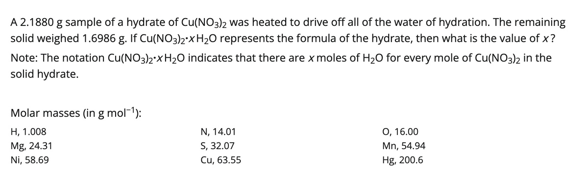 A 2.1880 g sample of a hydrate of Cu(NO3)2 was heated to drive off all of the water of hydration. The remaining
solid weighed 1.6986 g. If Cu(NO3)2 X H₂O represents the formula of the hydrate, then what is the value of x?
Note: The notation Cu(NO3)2 X H₂O indicates that there are x moles of H₂O for every mole of Cu(NO3)2 in the
solid hydrate.
Molar masses (in g mol¯¹):
H, 1.008
Mg, 24.31
Ni, 58.69
N, 14.01
S, 32.07
Cu, 63.55
O, 16.00
Mn, 54.94
Hg, 200.6