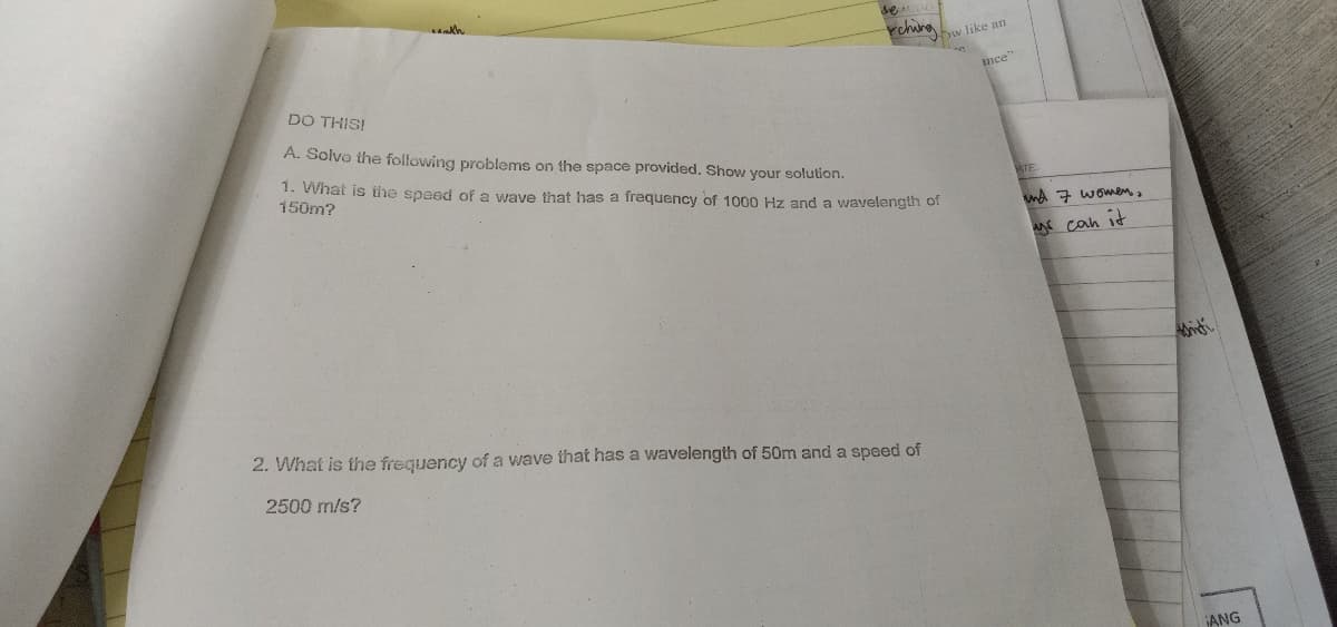 se
rchira
bw like an
nce"
DO THIS!
A. Solvo the following problems on the space provided. Show your solution.
1. What is the speed of a wave that has a frequency of 1000 Hz and a wavelength of
150m?
ATE:
md 7 women,
can it
2. What is the frequency of a wave that has a wavelength of 50m and a speed of
2500 m/s?
ANG
