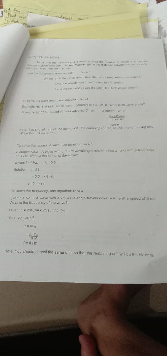 4
Why
Plant
cells?
6. Wht
Besta
LET'S EXPLAIN MORE!
Rocali that the frequency of a wave dafines the number of waves that passes
through a given point per unit time. Wavelength is the distance botween two succesSive
wave particles that are in phase.
From the aquation of wave speed:
Where v= is the wave speed (use the unit of (m/s) meter per second)
A= is the waVelength (usa the unit of ( m )meter
r = is the frequency (use the unit (Hz) Hertz or per second
To solve the wavelength, usc equation: A- v/t
Example No. 1 A radio wave has a frequency of 1 x 10° Hz. What is its wavelength?
Solution: = v/f
Given: t- 1×10H2, speed of radio wave 3x10'm/s
1x 10 Hz
-300 m
Note: You should cancel the same unit, the second(s) or Hz, so that the remaining uni
will be the unit meter(m).
To solve the speed of wave, use equation: v f
Example No.2 A wave with a 0.6 m wavelength moves down a rope with a frequency
Of 4 Hz. What is the speed of the wave?
Given: f= 4 Hz,
A = 0.6 m
Solution: v=A
= 0.6m x 4 Hz
v =2.4 m/s
To solve the frequency, use equation: f= v/ A
Examble No. 3 A wave with a 2m wavelength travels down a rope at a speed of 8 m/s.
What is the frequency of the wave?
Given: Å = 2m, v= 8 m/s, find: f=?
Solution: v= A Í
= 81/s
f= 4 Hz
Note: You should cancel the same unit, so that the remaining unit will be the Hz or is.
