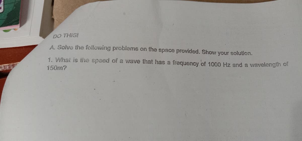 DO THIS!
A. Solve the following problems on the space provided. Show your solution.
1. What is the speed of a wave that has a frequency. of 1000 Hz and a wavelength of
150m?
