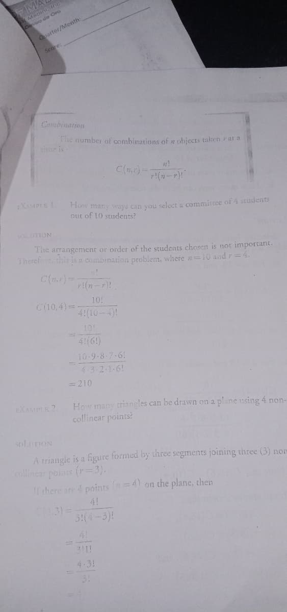 ot Mebini,
Deveo de Oro
FMA
Quarter/Month:
Score:
Combination
The number of combinations of z objects taken rat a
time is
C(r)-
r(n-r)"
EXAMPLE 1
How many ways can you seleet a commitree of 4 studentsS
out of 10 students?
SOLUTTON
The arrangement or order of the students chosen is not important.
Therefore, this is a combination problem, where n=10 and r=4.
r!(n-r)!
C(10,4)=
10!
4!(10-4)!
10!
4!(6!)
10-9.8-7-61
4.3 2-1-6!
= 210
EXAMPLE 2.
How many triangles can be drawn on a plane using 4 non-
collinear points?
SOLUTION
A triangle is a figure formed by three segments joining three (3) non
collinear points (r3).
If there are 4 points (=4) on the plane, then
4!
4.3)%=
3:(4-3)!
4!
311!
4.3!
31
