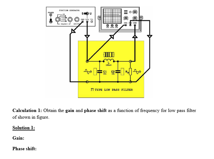 PUNCTION GENERATOR
POHER
OND SU TIL
CHI o oe
C2
I TYPE LOW PASS FILTER
Calculation 1: Obtain the gain and phase shift as a function of frequency for low pass filter
of shown in figure.
Solution 1:
Gain:
Phase shift:
