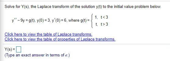 Solve for Y(s), the Laplace transform of the solution y(t) to the initial value problem below.
1, t<3
y" - 9y = g(t), y(0) = 3, y'(0) = 6, where g(t) = .
t, t>3
Click here to view the table of Laplace transforms.
Click here to view the table of properties of Laplace transforms.
Y(s) =
(Type an exact answer in terms of e.)
