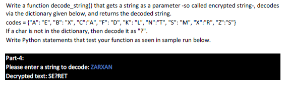 Write a function decode_string() that gets a string as a parameter -so called encrypted string-, decodes
via the dictionary given below, and returns the decoded string.
codes = {"A": "E", "B": "X", "C":"A", "F": "D", "K": "L", "N":"T", "S": "M", "X":"R", "Z":"S"}
If a char is not in the dictionary, then decode it as "?".
Write Python statements that test your function as seen in sample run below.
Part-4:
Please enter a string to decode: ZARXAN
Decrypted text: SE?RET
