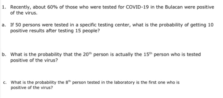 1. Recently, about 60% of those who were tested for COVID-19 in the Bulacan were positive
of the virus.
a. If 50 persons were tested in a specific testing center, what is the probability of getting 10
positive results after testing 15 people?
b. What is the probability that the 20th person is actually the 15th person who is tested
positive of the virus?
c. What is the probability the 8th person tested in the laboratory is the first one who is
positive of the virus?
