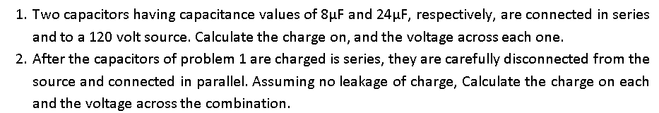 1. Two capacitors having capacitance values of 8µF and 24µF, respectively, are connected in series
and to a 120 volt source. Calculate the charge on, and the voltage across each one.
2. After the capacitors of problem 1 are charged is series, they are carefully disconnected from the
source and connected in parallel. Assuming no leakage of charge, Calculate the charge on each
and the voltage across the combination.
