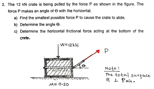 2. The 12 kN crate is being pulled by the force P as shown in the figure. The
force P makes an angle of e with the horizontal.
a) Find the smallest possible force P to cause the crate to slide.
b) Determine the angle e.
c) Determine the horizontal frictional force acting at the bottom of the
crate,
W=12 kN
P
Note :
The total surface
R 1 Pmin -
M= 0-20
