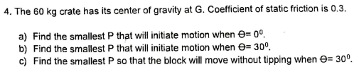 4. The 60 kg crate has its center of gravity at G. Coefficient of static friction is 0.3.
a) Find the smallest P that will initiate motion when e= 0°.
b) Find the smallest P that will initiate motion when e= 30°.
c) Find the smallest P so that the block will move without tipping when e= 30°.
