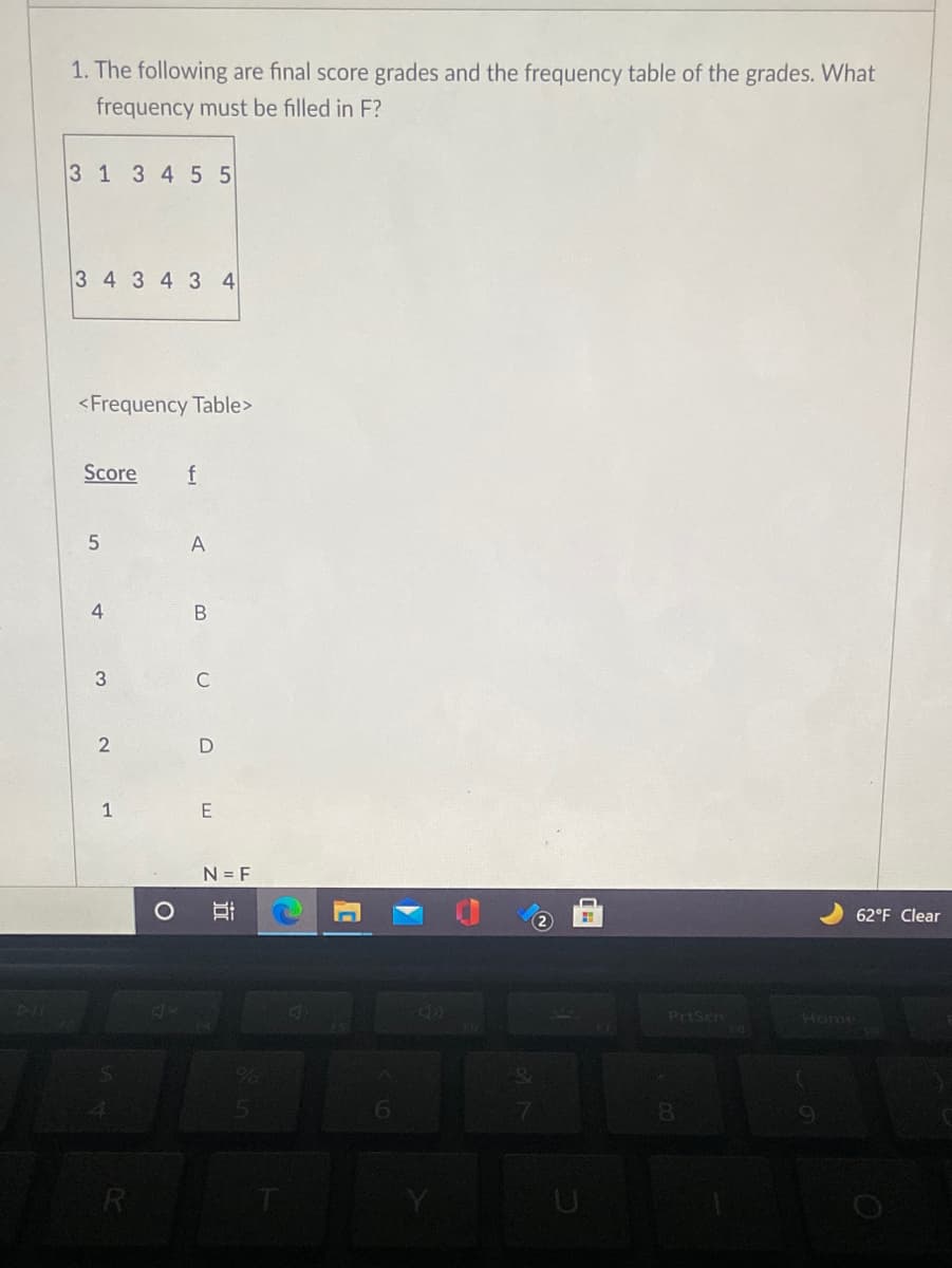 1. The following are final score grades and the frequency table of the grades. What
frequency must be filled in F?
3 1 3 4 55
3 4 3 4 3 4
<Frequency Table>
Score
f
4
B
3
C
1
N = F
62°F Clear
4)
PrtScn
Home
6.
8.
R
