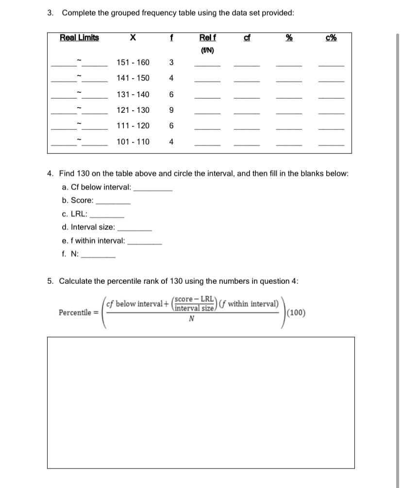 3.
Complete the grouped frequency table using the data set provided:
Real Limits
f
Rel f
cf
c%
(UN)
151 - 160
141 - 150
4
131 - 140
6
121 - 130
9
111 - 120
6
101 - 110
4
4. Find 130 on the table above and circle the interval, and then fill in the blanks below:
a. Cf below interval:
b. Score:
c. LRL:
d. Interval size:
e. f within interval:
f. N:
5. Calculate the percentile rank of 130 using the numbers in question 4:
(score- LRL
interval size
)f within interval)
|(100)
cf below interval+
Percentile =
N
