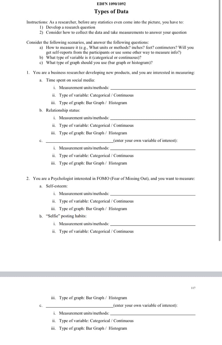 EDFN 1090/1092
Types of Data
Instructions: As a researcher, before any statistics even come into the picture, you have to:
1) Develop a research question
2) Consider how to collect the data and take measurements to answer your question
Consider the following scenarios, and answer the following questions:
a) How to measure it (e.g., What units or methods? inches? feet? centimeters? Will you
get self-reports from the participants or use some other way to measure info?)
b) What type of variable is it (categorical or continuous)?
c) What type of graph should you use (bar graph or histogram)?
1. You are a business researcher developing new products, and you are interested in measuring:
a. Time spent on social media:
i. Measurement units/methods:
ii. Type of variable: Categorical / Continuous
iii. Type of graph: Bar Graph/ Histogram
b. Relationship status:
i. Measurement units/methods:
ii. Type of variable: Categorical / Continuous
iii. Type of graph: Bar Graph / Histogram
с.
(enter your own variable of interest):
i. Measurement units/methods:
ii. Type of variable: Categorical / Continuous
iii. Type of graph: Bar Graph / Histogram
2. You are a Psychologist interested in FOMO (Fear of Missing Out), and you want to measure:
a. Self-esteem:
i. Measurement units/methods:
ii. Type of variable: Categorical / Continuous
iii. Type of graph: Bar Graph/ Histogram
b. "Selfie" posting habits:
i. Measurement units/methods:,
ii. Type of variable: Categorical / Continuous
117
iii. Type of graph: Bar Graph / Histogram
(enter your own variable of interest):
с.
i. Measurement units/methods:
ii. Type of variable: Categorical / Continuous
iii. Type of graph: Bar Graph / Histogram
