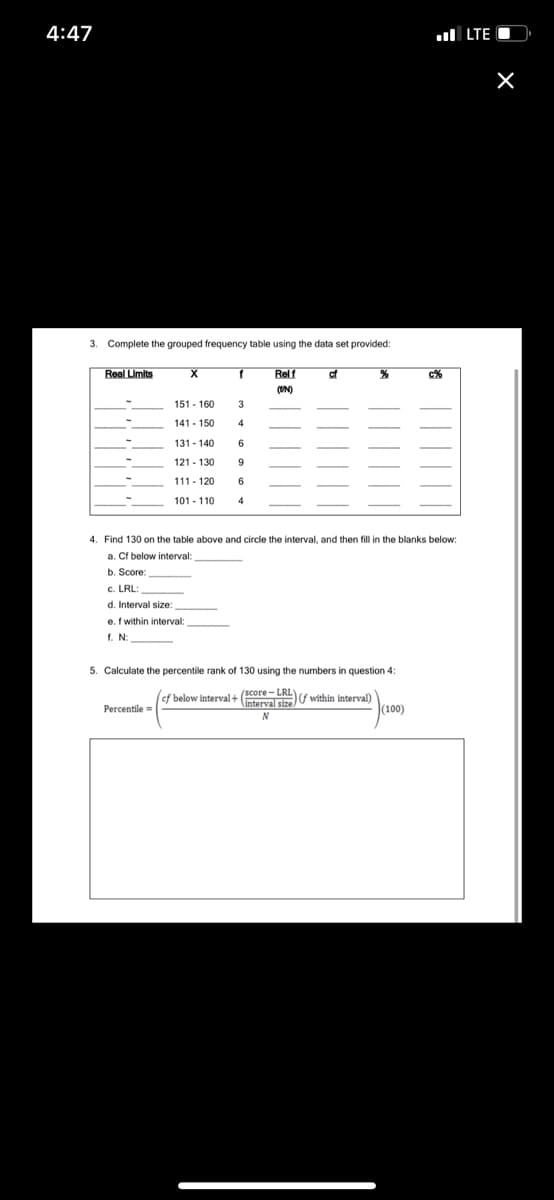 ef below interval+ (score-LKL(f within interval)
4:47
l LTE O
3. Complete the grouped frequency table using the data set provided:
Real Limits
Relf
of
c%
(UN)
151 - 160
3
141- 150
131 - 140
6
121 - 130
9
111- 120
6
101 - 110
4. Find 130 on the table above and circle the interval, and then fill in the blanks below:
a. Cf below interval:
b. Score:
C. LRL:
d. Interval size:
e. f within interval:
f. N:
5. Calculate the percentile rank of 130 using the numbers in question 4:
(Interval size
(100)
Percentile =
