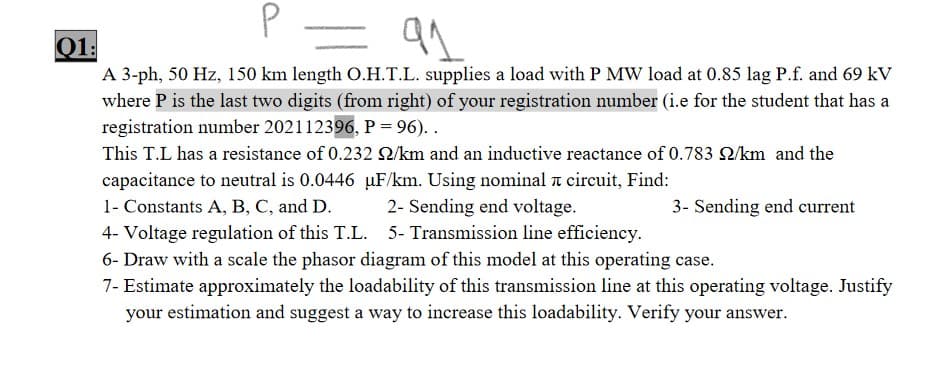 Q1:
A 3-ph, 50 Hz, 150 km length O.H.T.L. supplies a load with P MW load at 0.85 lag P.f. and 69 kV
where P is the last two digits (from right) of your registration number (i.e for the student that has a
registration number 202112396, P= 96). .
This T.L has a resistance of 0.232 /km and an inductive reactance of 0.783 Q/km and the
capacitance to neutral is 0.0446 µF/km. Using nominal a circuit, Find:
1- Constants A, B, C, and D.
2- Sending end voltage.
3- Sending end current
4- Voltage regulation of this T.L. 5- Transmission line efficiency.
6- Draw with a scale the phasor diagram of this model at this operating case.
7- Estimate approximately the loadability of this transmission line at this operating voltage. Justify
your estimation and suggest a way to increase this loadability. Verify your answer.
