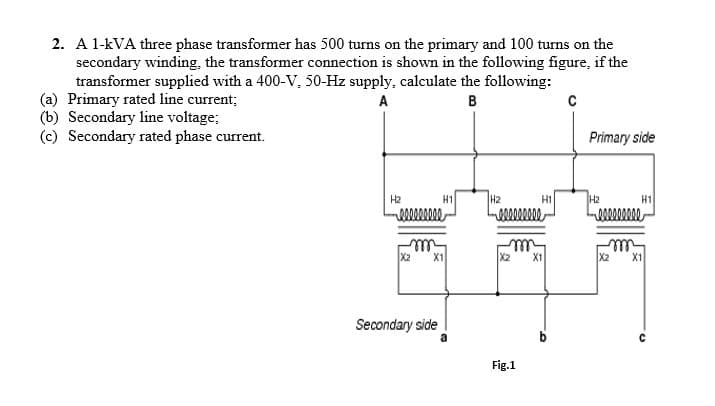 2. A 1-kVA three phase transformer has 500 turns on the primary and 100 turns on the
secondary winding, the transformer connection is shown in the following figure, if the
transformer supplied with a 400-V, 50-Hz supply, calculate the following:
(a) Primary rated line current;
(b) Secondary line voltage;
(c) Secondary rated phase current.
A
B
Primary side
H2
H1
H2
H1
H2
H1
ll
X2
X1
X2
X1
X2
X1
Secondary side
a
Fig.1
