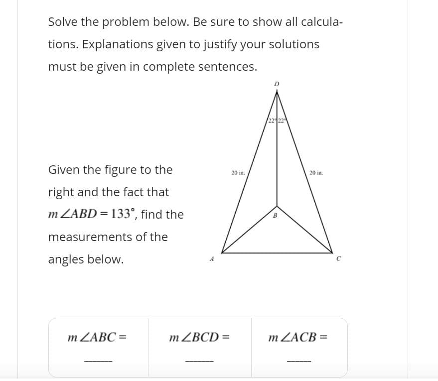 Solve the problem below. Be sure to show all calcula-
tions. Explanations given to justify your solutions
must be given in complete sentences.
Given the figure to the
20 in.
20 in.
right and the fact that
m ZABD = 133°, find the
B
measurements of the
angles below.
m ZABC =
m ZBCD =
m ZACB =
