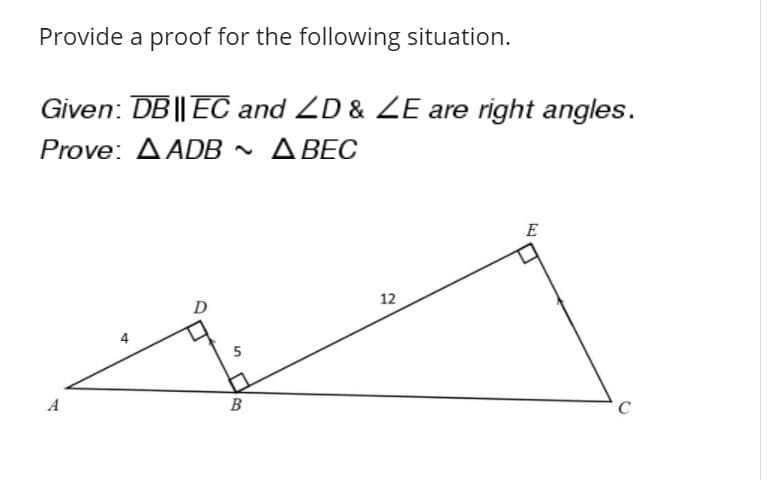 **Problem Statement:**

Provide a proof for the following situation.

**Given:** \( \overline{DB} \parallel \overline{EC} \) and \( \angle D \) & \( \angle E \) are right angles.

**Prove:** \( \triangle ADB \sim \triangle BEC \)

**Diagram Explanation:**

The diagram shows two right triangles: \(\triangle ADB\) and \(\triangle BEC\). 

- Triangle \(\triangle ADB\) is a smaller triangle with:
  - \( \overline{AD} = 4 \)
  - \( \overline{DB} = 5 \)
  - \( \angle ADB\) is a right angle at \( \angle D \).

- Triangle \(\triangle BEC\) is a larger triangle with:
  - \( \overline{BE} = 12 \)
  - \( \overline{EC} \) is parallel to \( \overline{DB} \)
  - \( \angle BEC \) is a right angle at \( \angle E \).

**Proof of Similarity:**

Triangles are considered similar if their corresponding angles are equal and their corresponding sides are proportional.

1. **Right Angles:**
   - Given \( \angle D \) and \( \angle E \) are right angles, \( \triangle ADB \) and \( \triangle BEC \) both have right angles at \(D\) and at \(E\) respectively.

2. **Parallel Lines:**
   - Given \( \overline{DB} \parallel \overline{EC} \), we know that \( \angle ADB \) and \( \angle BEC \) create corresponding angles because they are cut by the transversal line \( \overline{AB} \) or \( \overline{BC} \).

3. **Angle-Angle (AA) Similarity:**
   - Since \( \overline{DB} \parallel \overline{EC} \), we can infer that \( \angle BAD \) in \( \triangle ADB \) is congruent to \( \angle CBE \) in \( \triangle BEC \). 
   - Therefore, \( \angle ADB = \angle BEC = 90^\circ \).

Since both corresponding angles in \(\triangle ADB\) and \(\triangle B