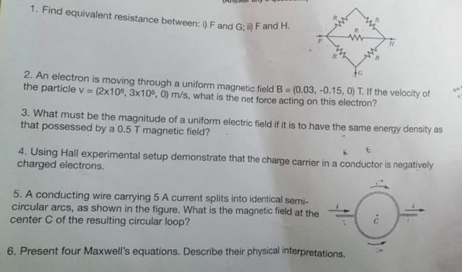 1. Find equivalent resistance between: i) F and G; i) F and H.
2. An electron is moving through a uniform magnetic field B = (0.03, -0.15, 0) T. If the velocity of
the particle V = (2x106, 3x106, 0) m/s, what is the net force acting on this electron?
%3D
%3D
3. What must be the magnitude of a uniform electric field if it is to have the same energy density as
that possessed by a 0.5 T magnetic field?
4. Using Hall experimental setup demonstrate that the charge carrier in a conductor is negatively
charged electrons.
5. A conducting wire carrying 5 A current splits into identical semi-
circular arcs, as shown in the figure. What is the magnetic field at the
center C of the resulting circular loop?
6. Present four Maxwell's equations. Describe their physical interpretations.
