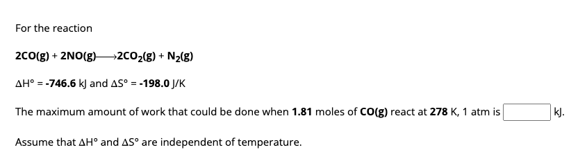 For the reaction
2CO(g) + 2NO(g)2CO₂(g) + N₂(g)
AH° = -746.6 kJ and AS° = -198.0 J/K
The maximum amount of work that could be done when 1.81 moles of CO(g) react at 278 K, 1 atm is
Assume that AH° and AS° are independent of temperature.
kJ.