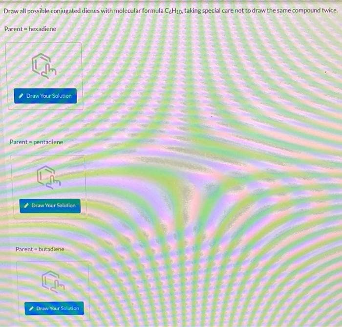Draw all possible conjugated dienes with molecular formula C6H10, taking special care not to draw the same compound twice.
Parent - hexadiene
Draw Your Solution
Parent-pentadiene
Draw Your Solution
Parent-butadiene
Draw Your Solution