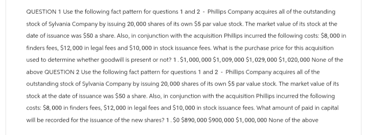 QUESTION 1 Use the following fact pattern for questions 1 and 2 - Phillips Company acquires all of the outstanding
stock of Sylvania Company by issuing 20,000 shares of its own $5 par value stock. The market value of its stock at the
date of issuance was $50 a share. Also, in conjunction with the acquisition Phillips incurred the following costs: $8,000 in
finders fees, $12,000 in legal fees and $10,000 in stock issuance fees. What is the purchase price for this acquisition
used to determine whether goodwill is present or not? 1. $1,000,000 $1,009,000 $1,029,000 $1,020,000 None of the
above QUESTION 2 Use the following fact pattern for questions 1 and 2 - Phillips Company acquires all of the
outstanding stock of Sylvania Company by issuing 20,000 shares of its own $5 par value stock. The market value of its
stock at the date of issuance was $50 a share. Also, in conjunction with the acquisition Phillips incurred the following
costs: $8,000 in finders fees, $12,000 in legal fees and $10,000 in stock issuance fees. What amount of paid in capital
will be recorded for the issuance of the new shares? 1. $0 $890,000 $900,000 $1,000,000 None of the above