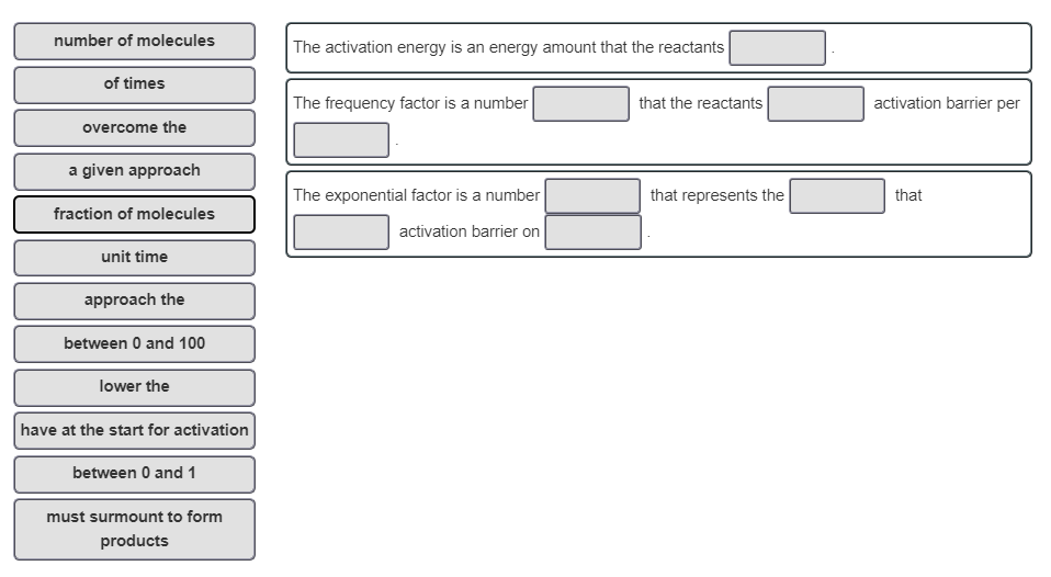 number of molecules
of times
overcome the
a given approach
fraction of molecules
unit time
approach the
between 0 and 100
lower the
have at the start for activation
between 0 and 1
must surmount to form
products
The activation energy is an energy amount that the reactants
The frequency factor is a number
The exponential factor is a number
activation barrier on
that the reactants
that represents the
activation barrier per
that