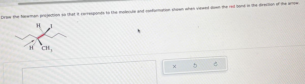 Draw the Newman projection so that it corresponds to the molecule and conformation shown when viewed down the red bond in the direction of the arrow.
H I
H
CH3
X
5
C