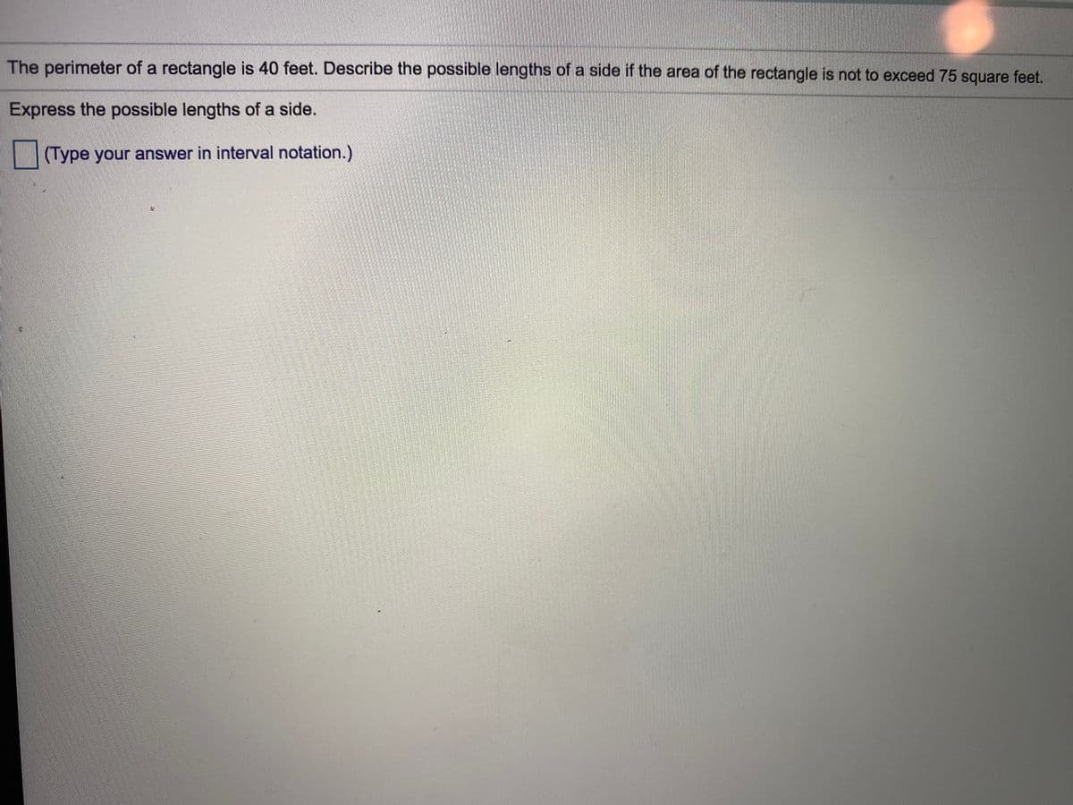 The perimeter of a rectangle is 40 feet. Describe the possible lengths of a side if the area of the rectangle is not to exceed 75 square feet.
Express the possible lengths of a side.
(Type your answer in interval notation.)
