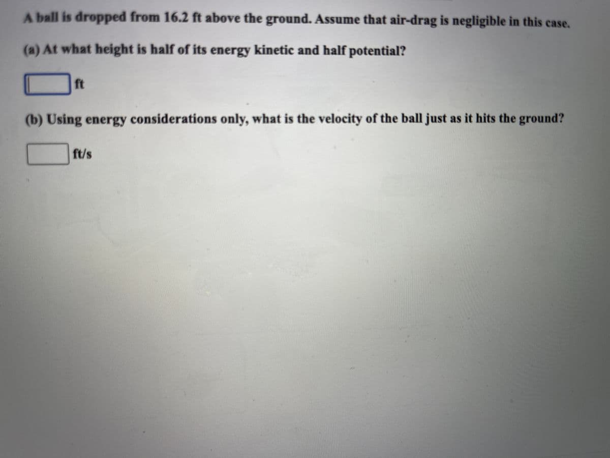 A ball is dropped from 16.2 ft above the ground. Assume that air-drag is negligible in this case.
(a) At what height is half of its energy kinetic and half potential?
ft
(b) Using energy considerations only, what is the velocity of the ball just as it hits the ground?
ft/s
