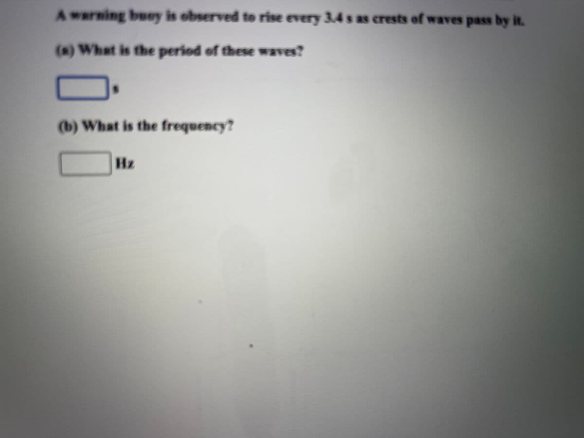 Awarning buey is observed to rise every 3.4 s as crests of waves pass by it.
(s) What is the period of these waves?
(b) What is the frequency?
Hz
