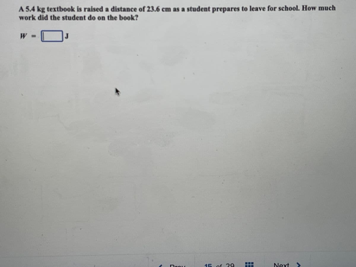 A 5.4 kg textbook is raised a distance of 23.6 cm as a student prepares to leave for school. How much
work did the student do on the book?
J
15 of 29
Next
>
Brow
