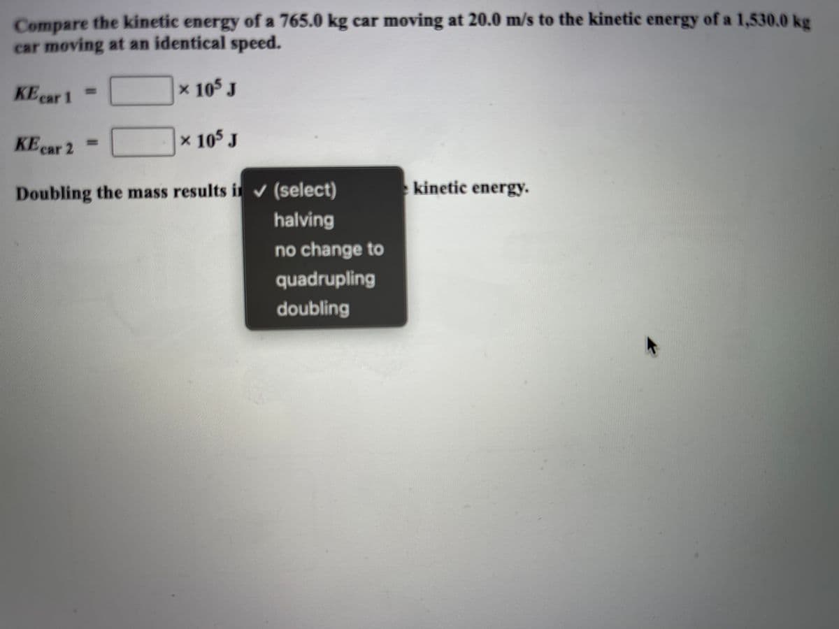 Compare the kinetic energy of a 765.0 kg car moving at 20.0 m/s to the kinetic energy of a 1,530.0 kg
car moving at an identical speed.
KE ear 1
x 105 J
%3D
cal
KE car 2
× 105 J
%3D
kinetic energy.
Doubling the mass results i (select)
halving
no change to
quadrupling
doubling
