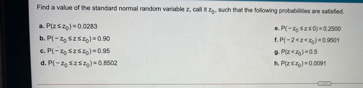 Find a value of the standard normal random variable z, call it zo, such that the following probabilities are satisfied.
a. P(zszo)= 0.0283
e. P(- zo szs0) = 0.2500
b. P(-zo szszo) = 0.90
f. P(-2<z<z6)=0.9501
g. P(z<zo) = 0.5
c. P(- Zo szsZO)=0.95
d. P(-zo szszo) = 0.8502
h. P(zszo) = 0.0091
...
