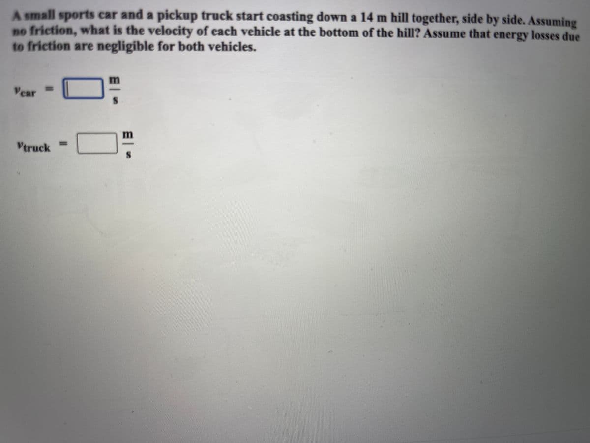 A small sports car and a pickup truck start coasting down a 14 m hill together, side by side. Assuming
no friction, what is the velocity of each vehicle at the bottom of the hill? Assume that energy losses due
to friction are negligible for both vehicles.
%3D
Vear
%3D
Vtruck
El
