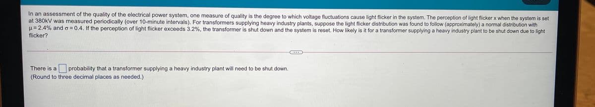 In an assessment of the quality of the electrical power system, one measure of quality is the degree to which voltage fluctuations cause light flicker in the system. The perception of light flicker x when the system is set
at 380kV was measured periodically (over 10-minute intervals). For transformers supplying heavy industry plants, suppose the light flicker distribution was found to follow (approximately) a normal distribution with
µ= 2.4% and o = 0.4. If the perception of light flicker exceeds 3.2%, the transformer is shut down and the system is reset. How likely is it for a transformer supplying a heavy industry plant to be shut down due to light
flicker?
...
There is a
probability that a transformer supplying a heavy industry plant will need to be shut down.
(Round to three decimal places as needed.)
