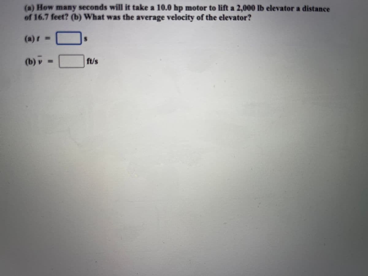 (a) How many seconds will it take a 10.0 hp motor to lift a 2,000 lb elevator a distance
of 16.7 feet? (b) What was the average velocity of the elevator?
(a)r =
(b) v
%3D
ft/s
