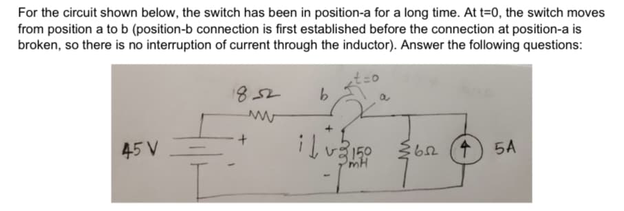 For the circuit shown below, the switch has been in position-a for a long time. At t=0, the switch moves
from position a to b (position-b connection is first established before the connection at position-a is
broken, so there is no interruption of current through the inductor). Answer the following questions:
1852
a
45 V
150
mH
5A
