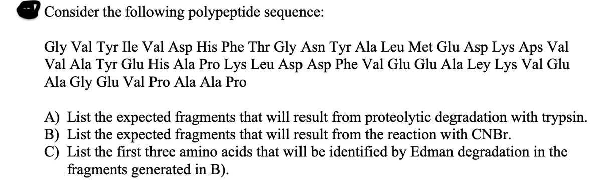 Consider the following polypeptide sequence:
Gly Val Tyr Ile Val Asp His Phe Thr Gly Asn Tyr Ala Leu Met Glu Asp Lys Aps Val
Val Ala Tyr Glu His Ala Pro Lys Leu Asp Asp Phe Val Glu Glu Ala Ley Lys Val Glu
Ala Gly Glu Val Pro Ala Ala Pro
A) List the expected fragments that will result from proteolytic degradation with trypsin.
B) List the expected fragments that will result from the reaction with CNBr.
C) List the first three amino acids that will be identified by Edman degradation in the
fragments generated in B).
