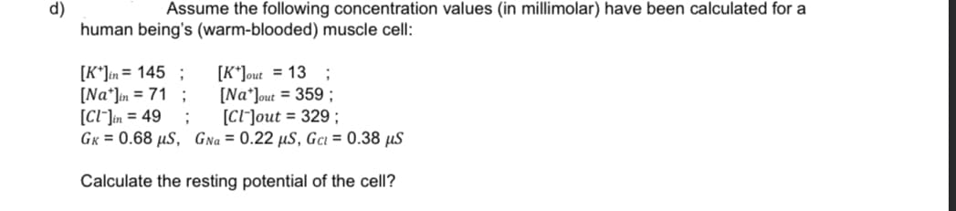 Assume the following concentration values (in millimolar) have been calculated for a
d)
human being's (warm-blooded) muscle cell:
[K*]in= 145 ;
[Na*Jin = 71 ;
[CI"]in = 49
GK = 0.68 µS, GNa = 0.22 µS, Gci = 0.38 µS
[K*]out = 13 ;
[Na*]out = 359 ;
[CI]out = 329 ;
Calculate the resting potential of the cell?
