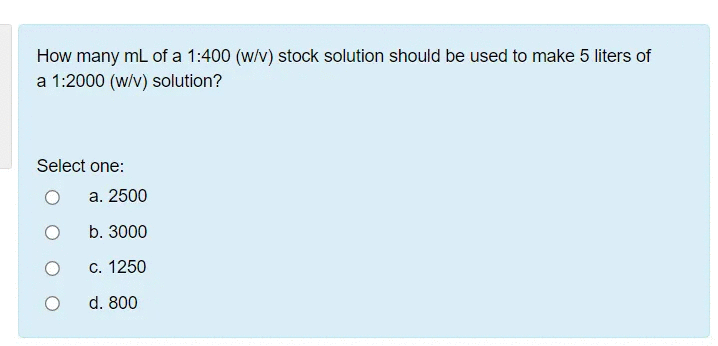 How many mL of a 1:400 (w/v) stock solution should be used to make 5 liters of
a 1:2000 (w/v) solution?
Select one:
а. 2500
b. 3000
С. 1250
d. 800
