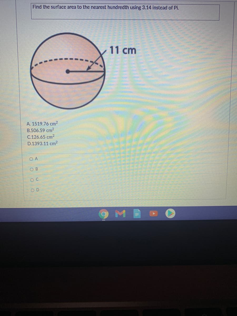 Find the surface area to the nearest hundredth using 3.14 instead of Pi.
11 cm
A. 1519.76 cm2
B.506.59 cm?
C.126.65 cm2
D.1393.11 cm²
O A
O B
O D
